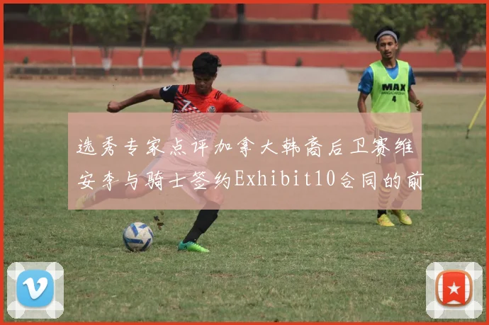 选秀专家点评加拿大韩裔后卫赛维安李与骑士签约Exhibit10合同的前景分析