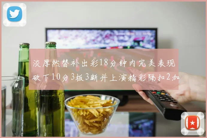 淡厚然替补出彩18分钟内完美表现砍下10分3板3断并上演精彩隔扣2加1