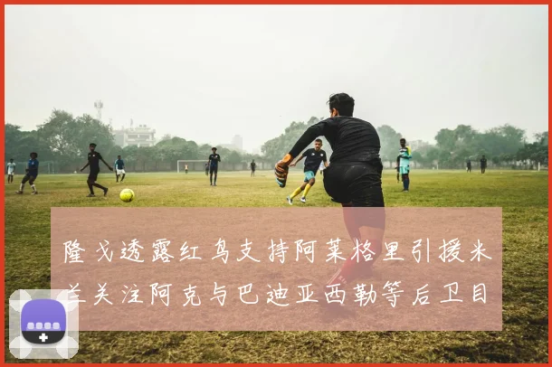隆戈透露红鸟支持阿莱格里引援米兰关注阿克与巴迪亚西勒等后卫目标