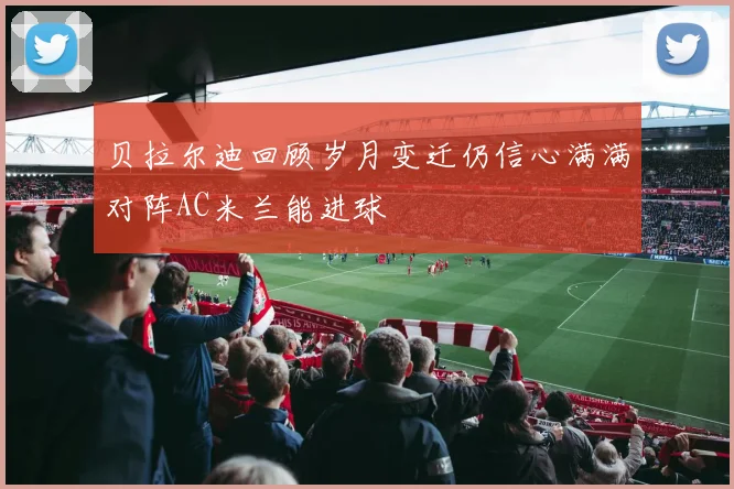 贝拉尔迪回顾岁月变迁仍信心满满对阵AC米兰能进球