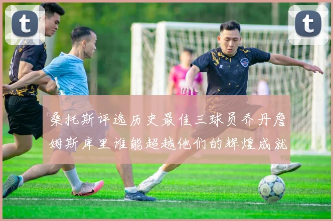 桑托斯评选历史最佳三球员乔丹詹姆斯库里谁能超越他们的辉煌成就