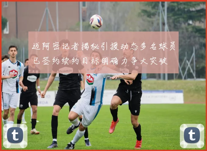 迈阿密记者揭秘引援动态多名球员已签约续约目标明确力争大突破