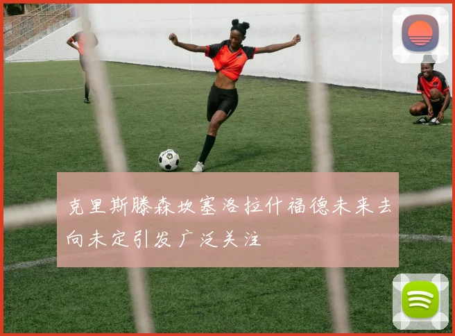 克里斯滕森坎塞洛拉什福德未来去向未定引发广泛关注