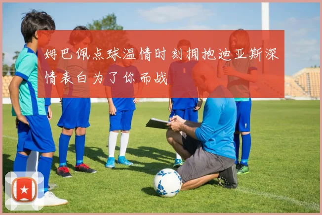 姆巴佩点球温情时刻拥抱迪亚斯深情表白为了你而战