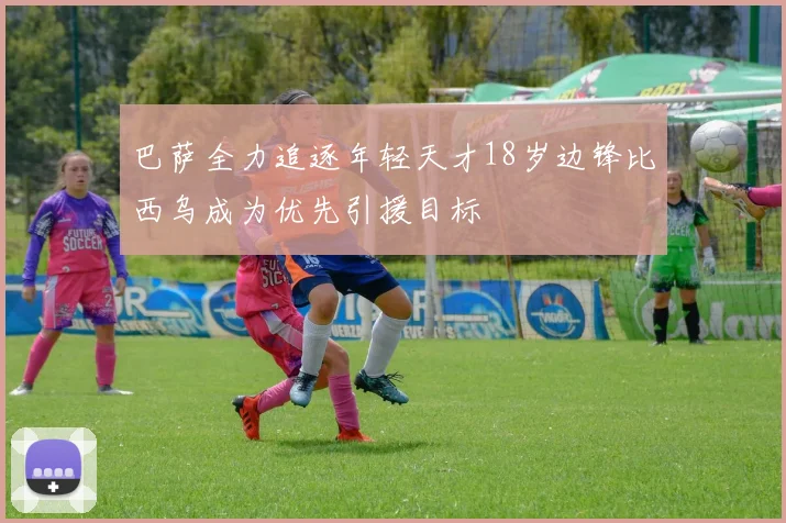 巴萨全力追逐年轻天才18岁边锋比西乌成为优先引援目标