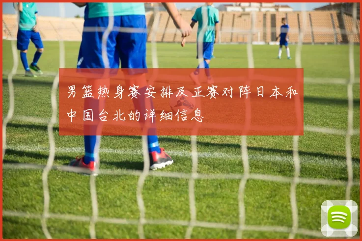男篮热身赛安排及正赛对阵日本和中国台北的详细信息