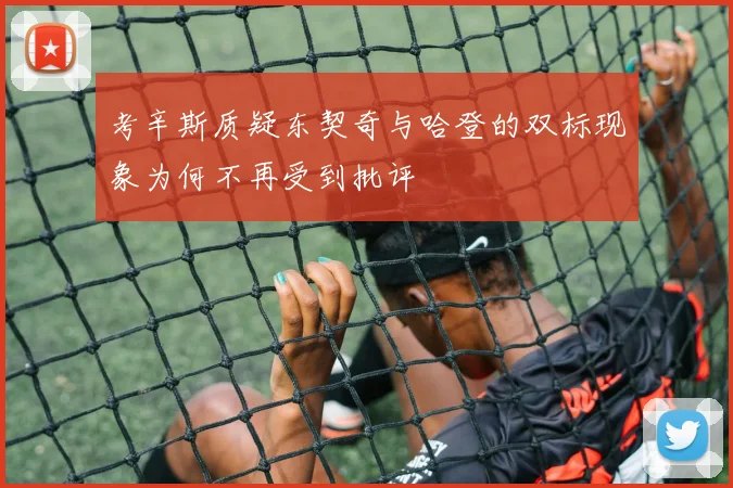 考辛斯质疑东契奇与哈登的双标现象为何不再受到批评