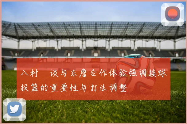 八村塁谈与东詹合作体验强调接球投篮的重要性与打法调整