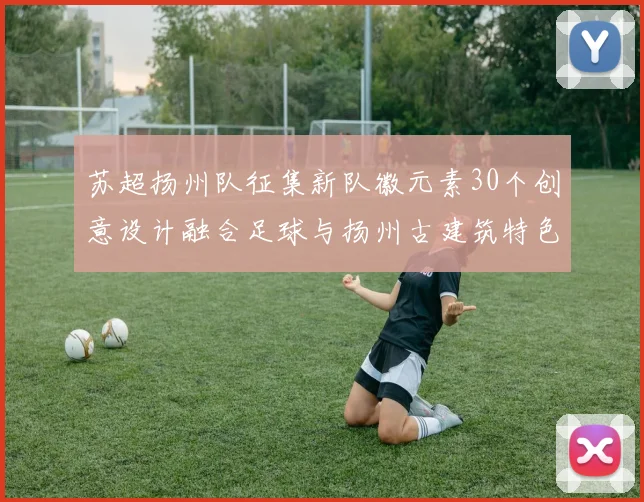 苏超扬州队征集新队徽元素30个创意设计融合足球与扬州古建筑特色