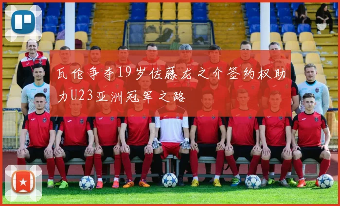 瓦伦争夺19岁佐藤龙之介签约权助力U23亚洲冠军之路