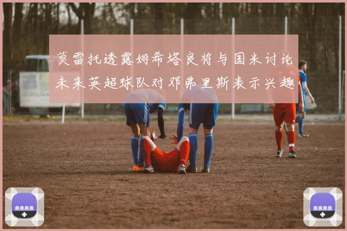 莫雷托透露姆希塔良将与国米讨论未来英超球队对邓弗里斯表示兴趣