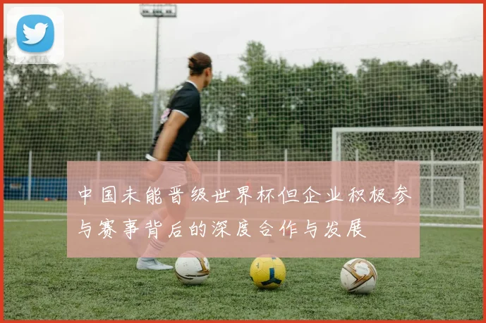 中国未能晋级世界杯但企业积极参与赛事背后的深度合作与发展