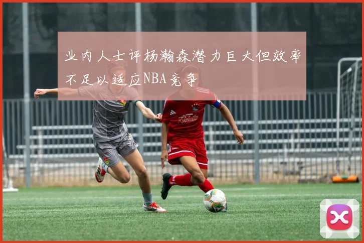 业内人士评杨瀚森潜力巨大但效率不足以适应NBA竞争