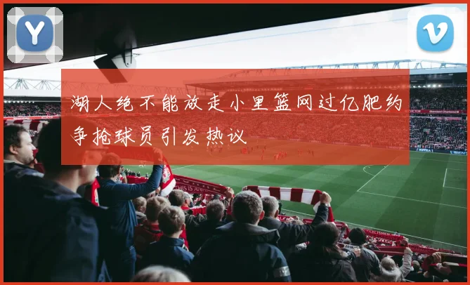 湖人绝不能放走小里篮网过亿肥约争抢球员引发热议