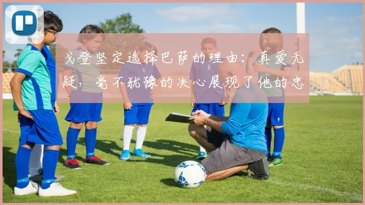 戈登坚定选择巴萨的理由：真爱无疑，毫不犹豫的决心展现了他的忠诚