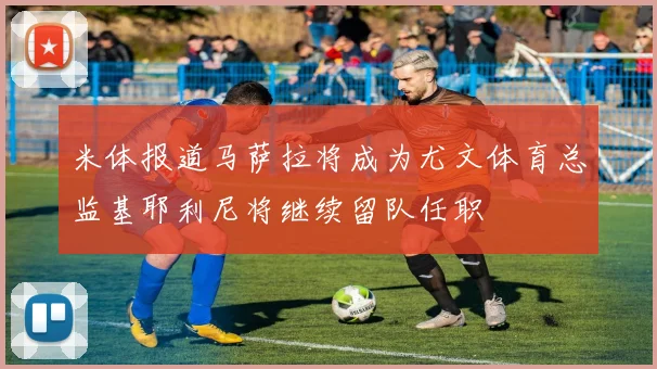 米体报道马萨拉将成为尤文体育总监基耶利尼将继续留队任职