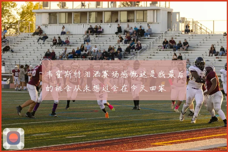 韦霍斯特泪洒赛场感慨这是我最后的机会从未想过会在今天回家