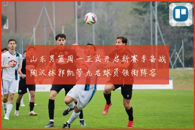 山东男篮周一正式开启新赛季备战陶汉林郭凯等九名球员领衔阵容